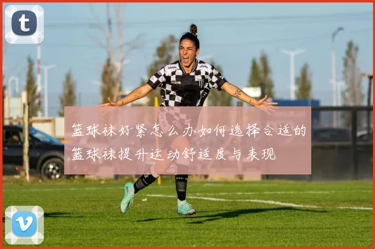 篮球袜好紧怎么办如何选择合适的篮球袜提升运动舒适度与表现