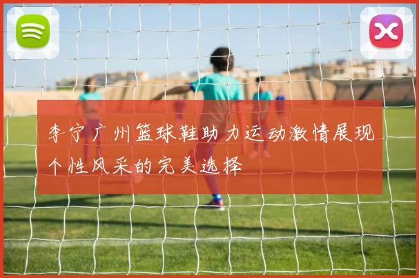 李宁广州篮球鞋助力运动激情展现个性风采的完美选择