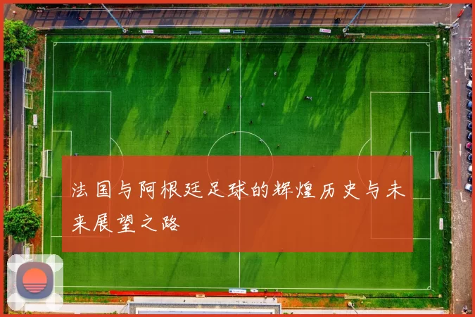 法国与阿根廷足球的辉煌历史与未来展望之路