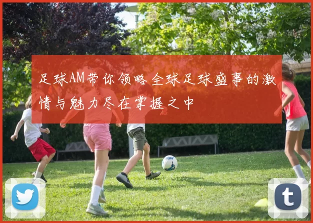 足球AM带你领略全球足球盛事的激情与魅力尽在掌握之中