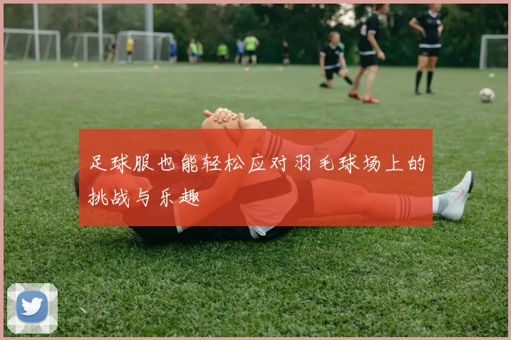 足球服也能轻松应对羽毛球场上的挑战与乐趣