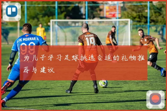 为儿子学习足球挑选合适的礼物推荐与建议
